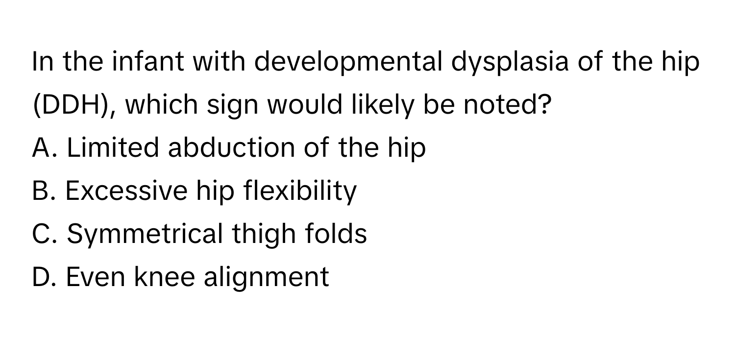 In the infant with developmental dysplasia of the hip (DDH), which sign would likely be noted?

A. Limited abduction of the hip
B. Excessive hip flexibility
C. Symmetrical thigh folds
D. Even knee alignment