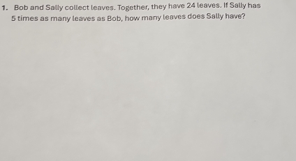 Bob and Sally collect leaves. Together, they have 24 leaves. If Sally has
5 times as many leaves as Bob, how many leaves does Sally have?