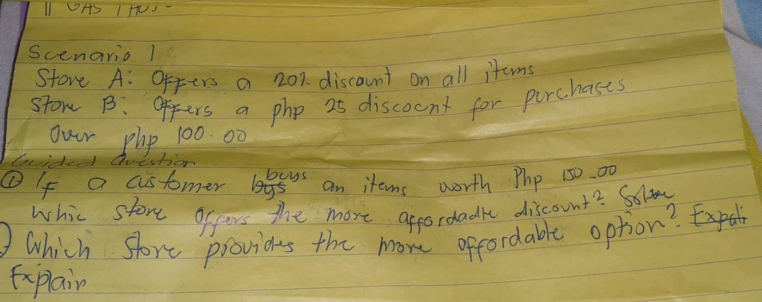 PAS IHUJ- 
Scenario 1 
Store A: Offers a 20% discaunt on all items 
stow B. offers a php 25 discocnt for purchases 
Our phy 100. 00
buided Question 
①If a customer lagsys an items worth Php 50. 00
whic store offers the more appordadk discount? Soliy 
which store provits the more offordable option? 
Explain