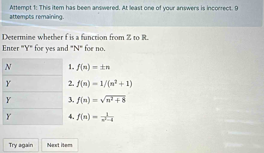 Attempt 1: This item has been answered. At least one of your answers is incorrect. 9
attempts remaining.
Determine whether f is a function from Z to R.
Enter "Y" for yes and "N" for no.. f(n)=± n . f(n)=1/(n^2+1) . f(n)=sqrt(n^2+8) . f(n)= 1/n^2-4 
Try again Next item