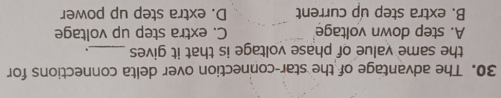 The advantage of the star-connection over delta connections for
the same value of phase voltage is that it gives_
A. step down voltage C. extra step up voltage
B. extra step up current D. extra step up power