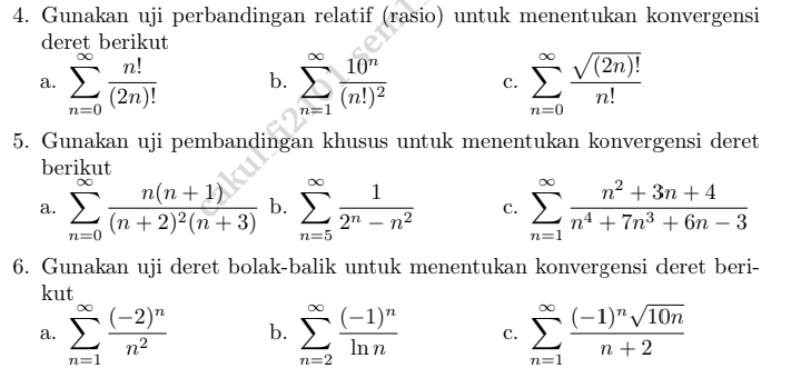 Gunakan uji perbandingan relatif (rasio) untuk menentukan konvergensi 
deret berikut 
a. sumlimits _(n=0)^(∈fty) n!/(2n)!  b. sumlimits _(n=1)^(∈fty)frac 10^n(n!)^2 C. sumlimits _(n=0)^(∈fty) sqrt((2n)!)/n! 
5. Gunakan uji pembandingan khusus untuk menentukan konvergensi deret 
berikut 
a. sumlimits _(n=0)^(∈fty)frac n(n+1)(n+2)^2(n+3) b. sumlimits _(n=5)^(∈fty) 1/2^n-n^2  C. sumlimits _(n=1)^(∈fty) (n^2+3n+4)/n^4+7n^3+6n-3 
6. Gunakan uji deret bolak-balik untuk menentukan konvergensi deret beri- 
kut 
a. sumlimits _(n=1)^(∈fty)frac (-2)^nn^2 b. sumlimits _(n=2)^(∈fty)frac (-1)^nln n c. sumlimits _(n=1)^(∈fty)frac (-1)^nsqrt(10n)n+2