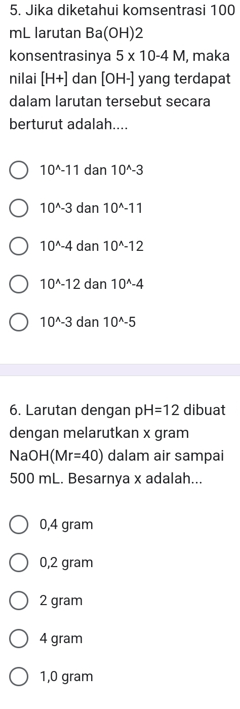 Jika diketahui komsentrasi 100
mL larutan Ba(OH)2
konsentrasinya 5* 10-4M , maka
nilai [H+] dan [OH-] yang terdapat
dalam larutan tersebut secara
berturut adalah....
10^(wedge)-11 dan 10^(wedge)-3
10^(wedge)-3 dan 10^(wedge)-11
10^(wedge)-4 dan 10^(wedge)-12
10^(wedge)-12 dan 10^(wedge)-4
10^(wedge)-3 dan 10^(wedge)-5
6. Larutan dengan pH=12 dibuat
dengan melarutkan x gram
NaOH(Mr=40) dalam air sampai
500 mL. Besarnya x adalah...
0,4 gram
0,2 gram
2 gram
4 gram
1,0 gram