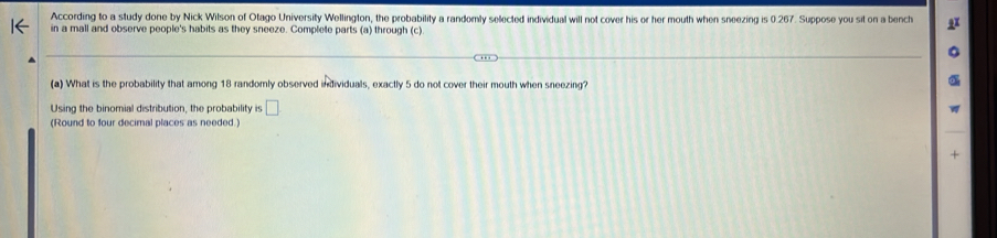 According to a study done by Nick Wilson of Otago University Wellington, the probability a randomly selected individual will not cover his or her mouth when sneezing is 0.267. Suppose you sit on a bench 
in a mall and observe people's habits as they sneeze. Complete parts (a) through (c). 
(a) What is the probability that among 18 randomly observed individuals, exactly 5 do not cover their mouth when sneezing? 
Using the binomial distribution, the probability is □ 
(Round to four decimal places as needed.) 
+