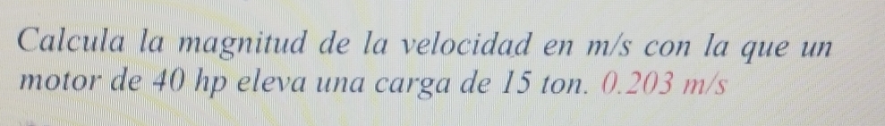 Calcula la magnitud de la velocidad en m/s con la que un 
motor de 40 hp eleva una carga de 15 ton. 0.203 m/s