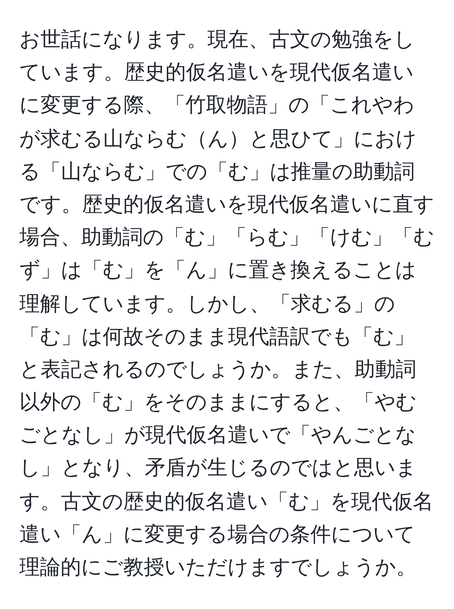 お世話になります。現在、古文の勉強をしています。歴史的仮名遣いを現代仮名遣いに変更する際、「竹取物語」の「これやわが求むる山ならむんと思ひて」における「山ならむ」での「む」は推量の助動詞です。歴史的仮名遣いを現代仮名遣いに直す場合、助動詞の「む」「らむ」「けむ」「むず」は「む」を「ん」に置き換えることは理解しています。しかし、「求むる」の「む」は何故そのまま現代語訳でも「む」と表記されるのでしょうか。また、助動詞以外の「む」をそのままにすると、「やむごとなし」が現代仮名遣いで「やんごとなし」となり、矛盾が生じるのではと思います。古文の歴史的仮名遣い「む」を現代仮名遣い「ん」に変更する場合の条件について理論的にご教授いただけますでしょうか。