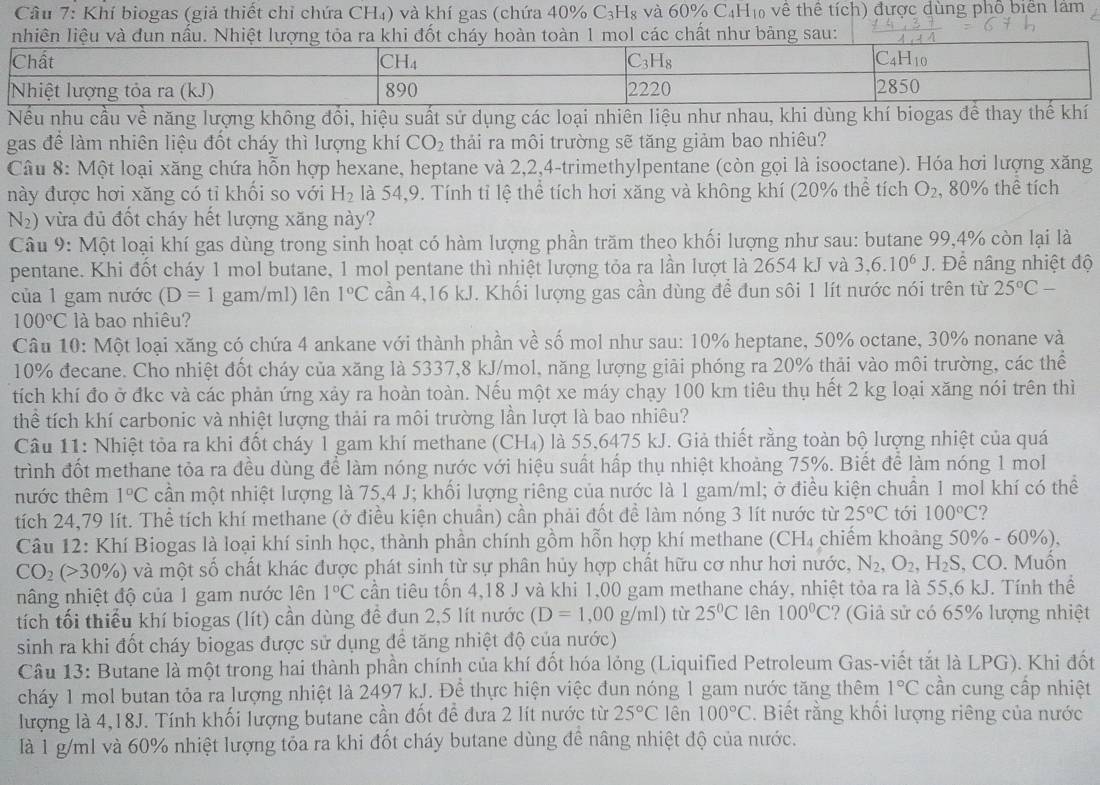 Khí biogas (giả thiết chỉ chứa CH₄) và khí gas (chứa 40% C_3H_8 yà 60% C_4H vô về thể tích) được dùng phố biên lảm
ác chất như bảng sau:
Nếu nhu cầu về năng lượng không đổi, hiệu suất sử dụng các loại nhiên liệu như nhau, khi dùng khí biogas để thay thế khí
gas để làm nhiên liệu đốt cháy thì lượng khí CO_2 thải ra môi trường sẽ tăng giảm bao nhiêu?
Câu 8: Một loại xăng chứa hỗn hợp hexane, heptane và 2,2,4-trimethylpentane (còn gọi là isooctane). Hóa hơi lượng xăng
này được hơi xăng có tỉ khối so với H_2 là 54,9. Tính tỉ lệ thể tích hơi xăng và không khí (20% thể tích O_2 , 80% thể tích
N2) vừa đủ đốt cháy hết lượng xăng này?
Câu 9: Một loại khí gas dùng trong sinh hoạt có hàm lượng phần trăm theo khối lượng như sau: butane 99,4% còn lại là
pentane. Khi đốt cháy 1 mol butane, 1 mol pentane thì nhiệt lượng tỏa ra lần lượt là 2654 kJ và 3,6.10^6J Để nâng nhiệt độ
của 1 gam nước (D=1 gam/ml) lên 1°C cần 4,16 kJ. Khối lượng gas cần dùng đề đun sôi 1 lít nước nói trên từ 25°C-
100°C là bao nhiêu?
Câu 10: Một loại xăng có chứa 4 ankane với thành phần về số mol như sau: 10% heptane, 50% octane, 30% nonane và
10% đecane. Cho nhiệt đốt cháy của xăng là 5337,8 kJ/mol, năng lượng giải phóng ra 20% thải vào môi trường, các thể
tích khí đo ở đkc và các phản ứng xảy ra hoàn toàn. Nếu một xe máy chạy 100 km tiêu thụ hết 2 kg loại xăng nói trên thì
thể tích khí carbonic và nhiệt lượng thải ra môi trường lần lượt là bao nhiêu?
Câu 11: Nhiệt tỏa ra khi đốt cháy 1 gam khí methane CH_4 ) là 55,6475 kJ. Giả thiết rằng toàn bộ lượng nhiệt của quá
trình đốt methane tỏa ra đều dùng để làm nóng nước với hiệu suất hấp thụ nhiệt khoảng 75%. Biết để làm nóng 1 mol
nước thêm 1°C cần một nhiệt lượng là 75,4 J; khối lượng riêng của nước là 1 gam/ml; ở điều kiện chuẩn 1 mol khí có thể
tích 24,79 lít. Thể tích khí methane (ở điều kiện chuẩn) cần phải đốt đề làm nóng 3 lít nước từ 25°C tới 100°C 2
Câu 12: Khí Biogas là loại khí sinh học, thành phần chính gồm hỗn hợp khí methane (CH_4 chiếm khoảng 50% -60% ),
CO_2(>30% ) và một số chất khác được phát sinh từ sự phân hủy hợp chất hữu cơ như hơi nước, N_2,O_2,H_2S, .CO. Muốn
nâng nhiệt độ của 1 gam nước lên 1°C cần tiêu tốn 4,18 J và khi 1,00 gam methane cháy, nhiệt tỏa ra là 55,6 kJ. Tính thể
tích tối thiểu khí biogas (lít) cần dùng đề đun 2,5 lít nước (D=1,00g/ml) tù 25°C lên 100°C ? (Giả sử có 65% lượng nhiệt
sinh ra khi đốt cháy biogas được sử dụng để tăng nhiệt độ của nước)
Câu 13: Butane là một trong hai thành phần chính của khí đốt hóa lỏng (Liquified Petroleum Gas-viết tắt là LPG). Khi đốt
cháy 1 mol butan tỏa ra lượng nhiệt là 2497 kJ. Đề thực hiện việc đun nóng 1 gam nước tăng thêm 1°C cần cung cấp nhiệt
lượng là 4,18J. Tính khối lượng butane cần đốt để đưa 2 lít nước từ 25°C lên 100°C. Biết rằng khối lượng riêng của nước
là 1 g/ml và 60% nhiệt lượng tỏa ra khi đốt cháy butane dùng đê nâng nhiệt độ của nước.