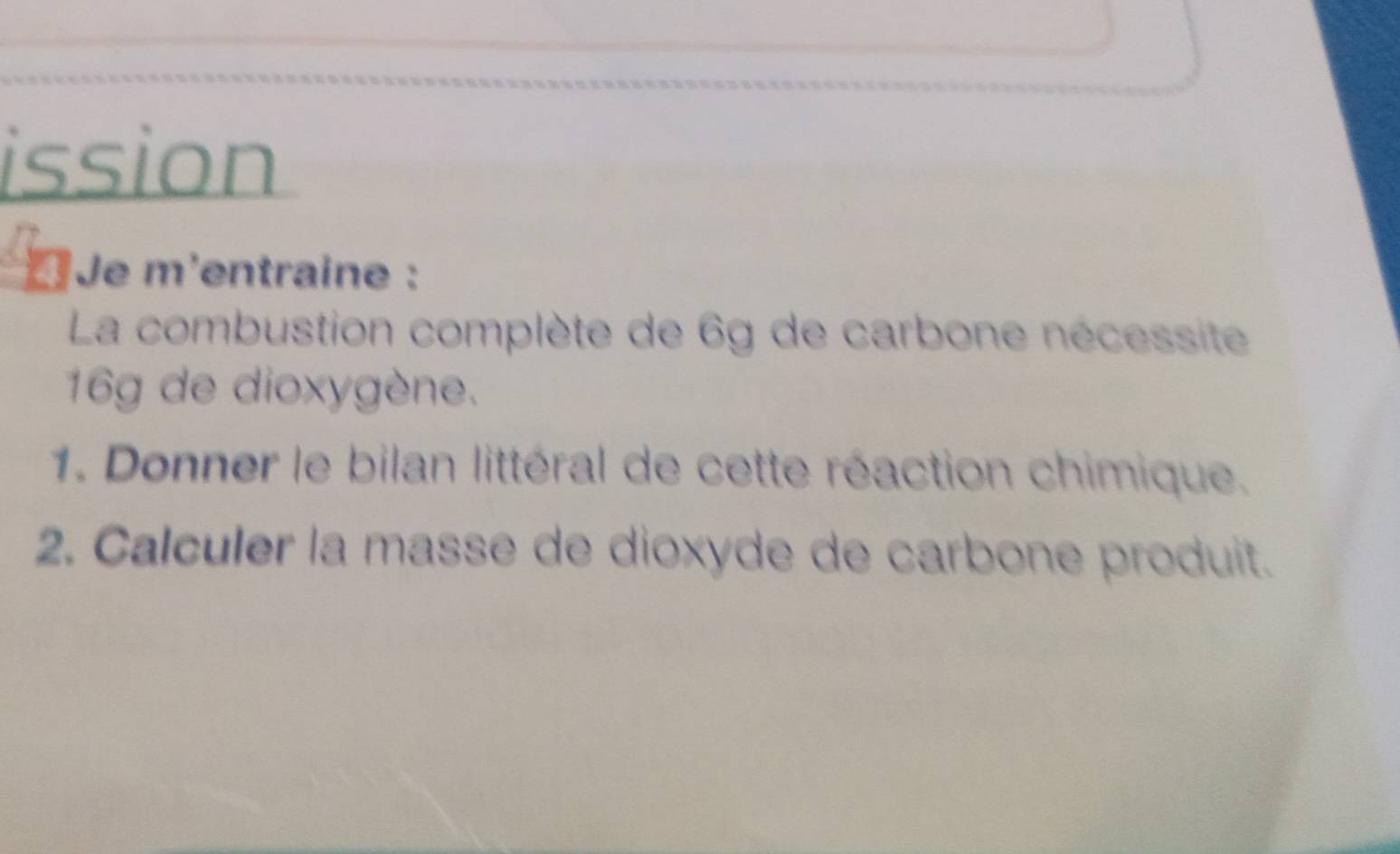 ission 
* Je m'entraine : 
La combustion complète de 6g de carbone nécessite
16g de dioxygène. 
1. Donner le bilan littéral de cette réaction chimique. 
2. Calculer la masse de dioxyde de carbone produit.