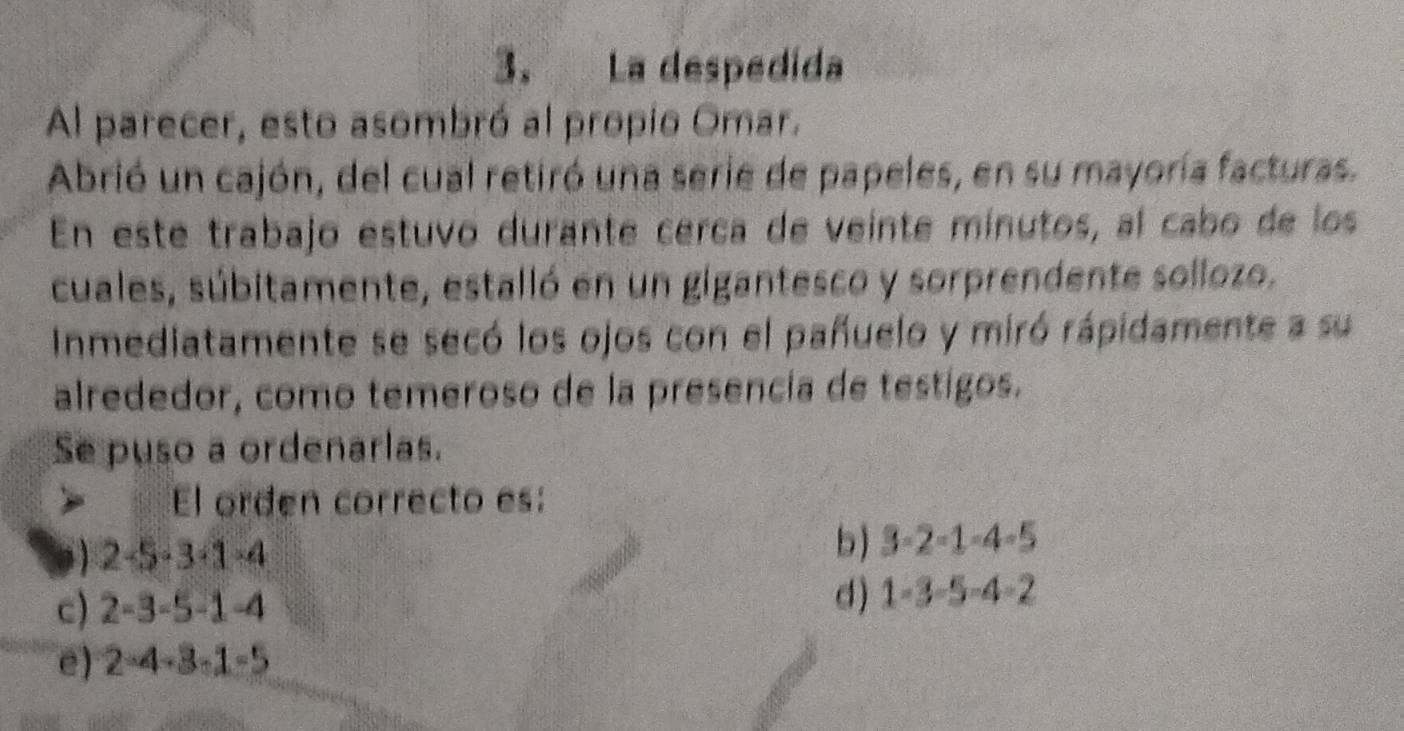 La despedida
Al parecer, esto asombró al propio Omar.
Abrió un cajón, del cual retiró una serie de papeles, en su mayoría facturas.
En este trabajo estuvo durante cerca de veinte mínutos, al cabo de los
cuales, súbitamente, estalló en un gigantesco y sorprendente sollozo.
Inmediatamente se secó los ojos con el pañuelo y miró rápidamente a su
alrededor, como temeroso de la presencía de testigos.
Se puso a ordenarlas.
El orden correcto es:
1 2-5· 3· 1· 4
b) 3-2-1-4-5
c) 2-3-5-1-4
d ) 1-3-5-4-2
e) 2-4-3-1-5