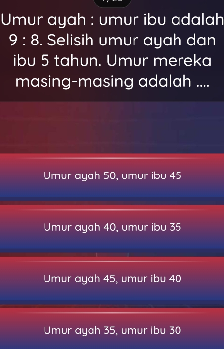 Umur ayah : umur ibu adalah
9:8. Selisih umur ayah dan
ibu 5 tahun. Umur mereka
masing-masing adalah ....
Umur ayah 50, umur ibu 45
Umur ayah 40, umur ibu 35
Umur ayah 45, umur ibu 40
Umur ayah 35, umur ibu 30