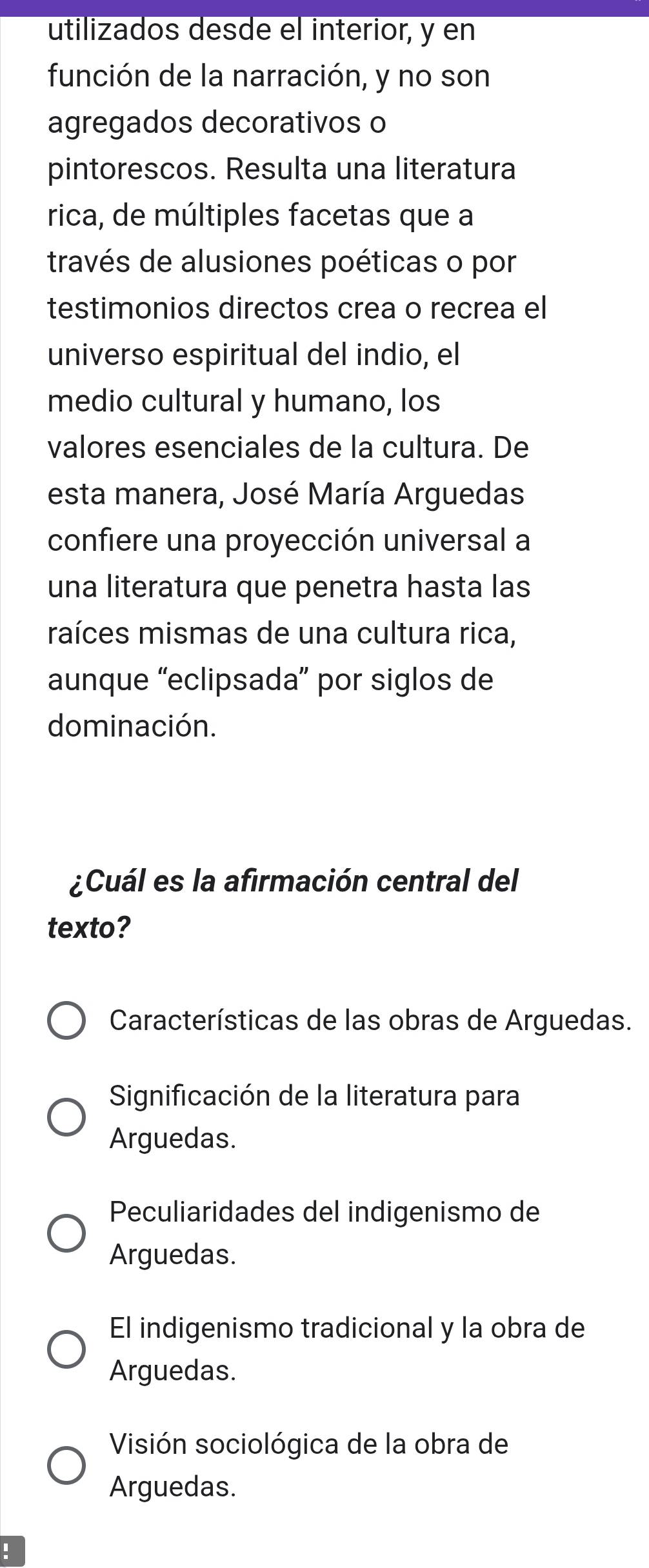 utilizados desde el interior, y en
función de la narración, y no son
agregados decorativos o
pintorescos. Resulta una literatura
rica, de múltiples facetas que a
través de alusiones poéticas o por
testimonios directos crea o recrea el
universo espiritual del indio, el
medio cultural y humano, los
valores esenciales de la cultura. De
esta manera, José María Arguedas
confiere una proyección universal a
una literatura que penetra hasta las
raíces mismas de una cultura rica,
aunque “eclipsada” por siglos de
dominación.
¿Cuál es la afirmación central del
texto?
Características de las obras de Arguedas.
Significación de la literatura para
Arguedas.
Peculiaridades del indigenismo de
Arguedas.
El indigenismo tradicional y la obra de
Arguedas.
Visión sociológica de la obra de
Arguedas.
!