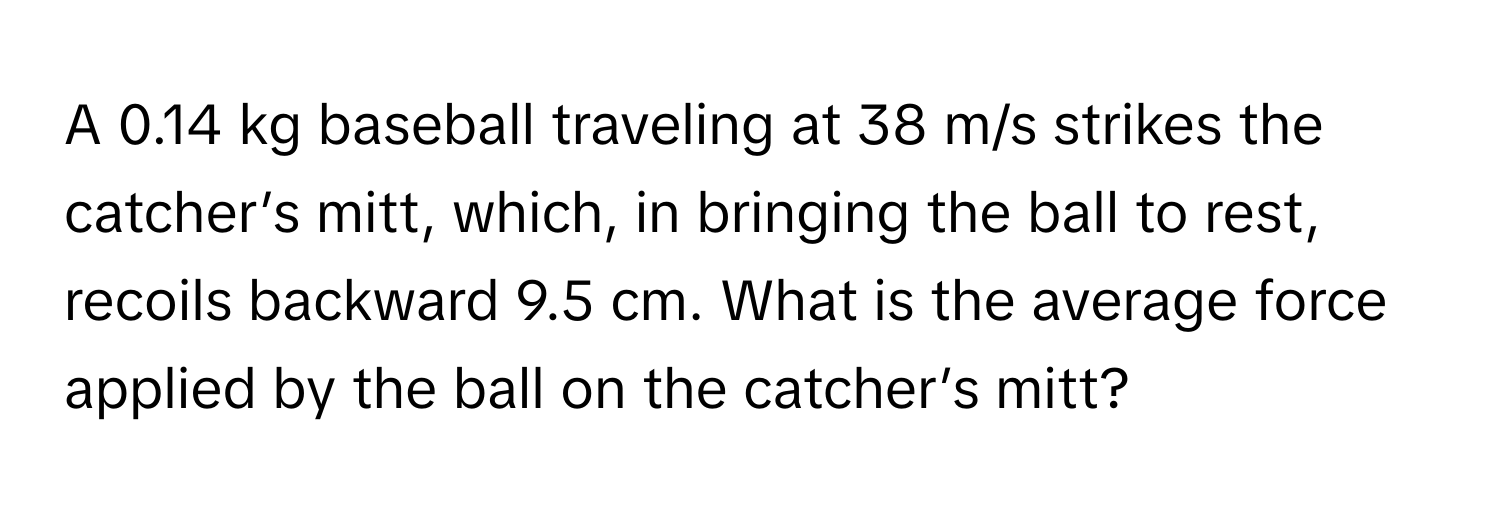 A 0.14 kg baseball traveling at 38 m/s strikes the catcher’s mitt, which, in bringing the ball to rest, recoils backward 9.5 cm. What is the average force applied by the ball on the catcher’s mitt?