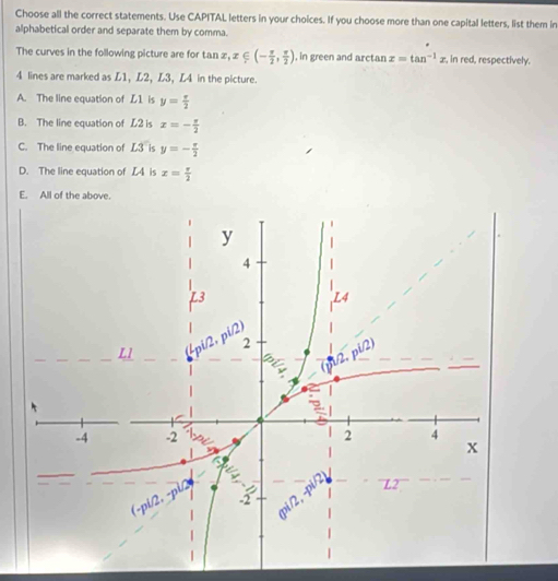 Choose all the correct statements. Use CAPITAL letters in your choices. If you choose more than one capital letters, list them in
alphabetical order and separate them by comma.
The curves in the following picture are for tan z, x∈ (- π /2 , π /2 ) , in green and arctan x=tan^(-1)x , in red, respectively.
4 lines are marked as L1, L2, L3, L4 in the picture.
A. The line equation of L1 is y= π /2 
B. The line equation of L2 is x=- π /2 
C. The line equation of L3 is y=- π /2 
D. The line equation of L4 is x= π /2 
E. All of the above.