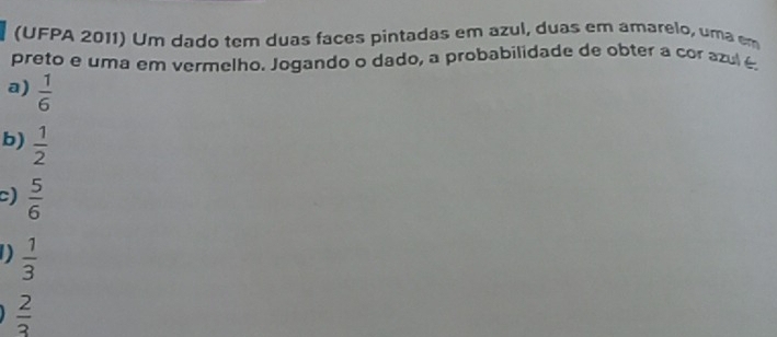 (UFPA 2011) Um dado tem duas faces pintadas em azul, duas em amarelo, uma em
preto e uma em vermelho. Jogando o dado, a probabilidade de obter a cor azul é
a)  1/6 
b)  1/2 
c)  5/6 
D  1/3 
 2/3 