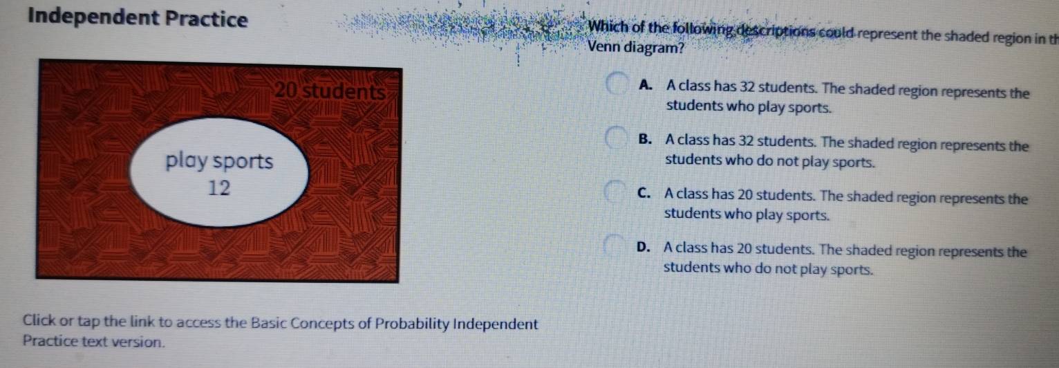 Independent Practice Which of the following descriptions could represent the shaded region in th
Venn diagram?
A. A class has 32 students. The shaded region represents the
students who play sports.
B. A class has 32 students. The shaded region represents the
students who do not play sports.
C. A class has 20 students. The shaded region represents the
students who play sports.
D. A class has 20 students. The shaded region represents the
students who do not play sports.
Click or tap the link to access the Basic Concepts of Probability Independent
Practice text version.