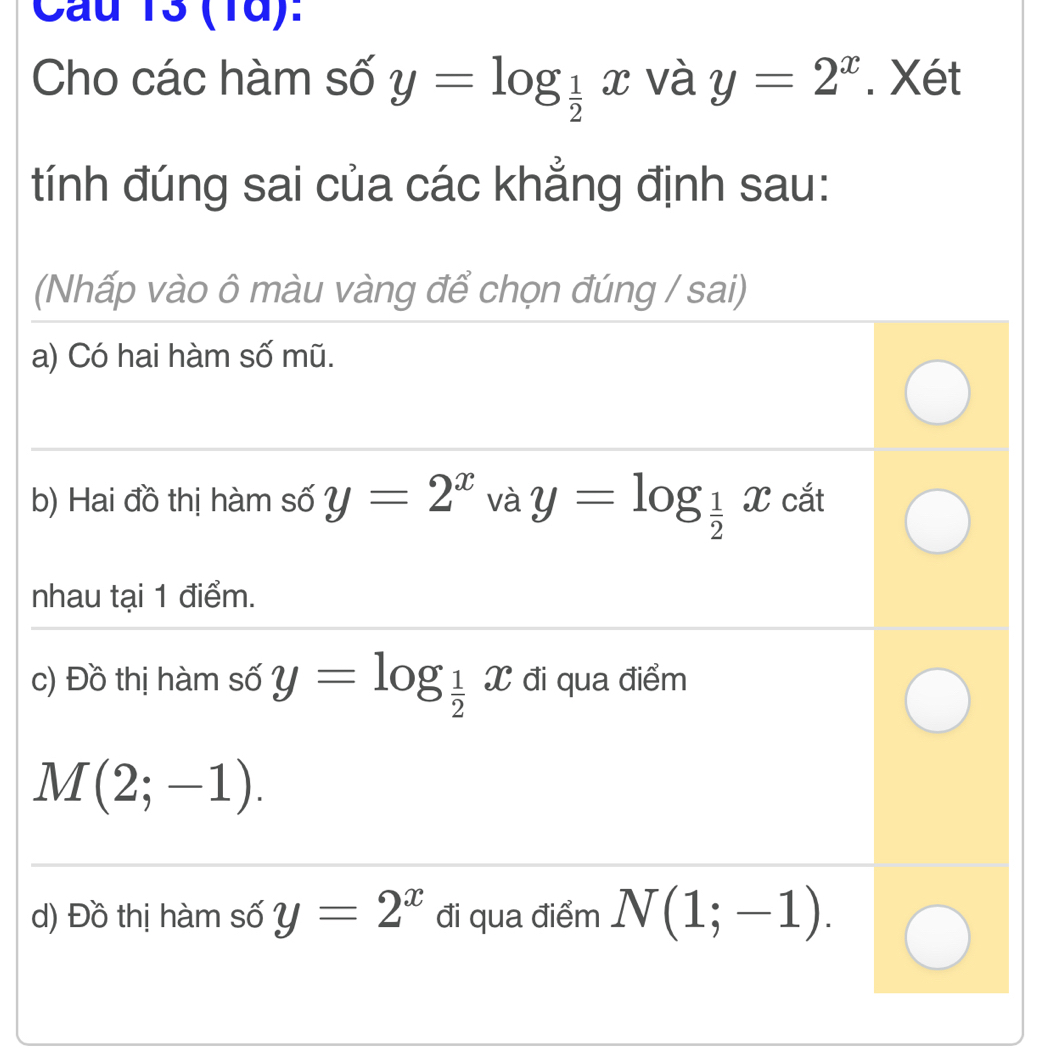 Cầu 13 (1d): 
Cho các hàm số y=log _ 1/2 x và y=2^x. Xét 
tính đúng sai của các khẳng định sau: 
(Nhấp vào ô màu vàng để chọn đúng / sai) 
a) Có hai hàm số mũ. 
b) Hai đồ thị hàm số y=2^x và y=log _ 1/2 x cắt 
nhau tại 1 điểm. 
c) Đồ thị hàm số y=log _ 1/2 x đi qua điểm
M(2;-1). 
d) Đồ thị hàm số y=2^x đi qua điểm N(1;-1).