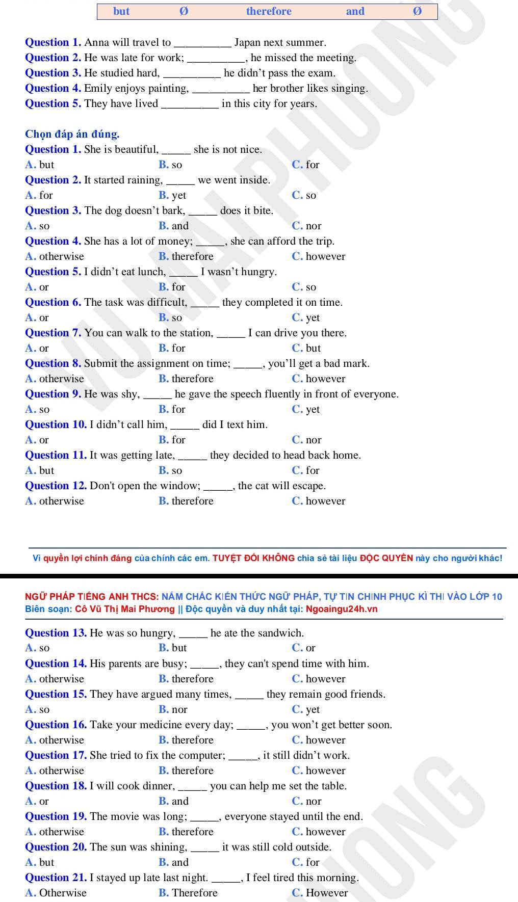 but Ø therefore and
Question 1. Anna will travel to _Japan next summer.
Question 2. He was late for work; _, he missed the meeting.
Question 3. He studied hard, he didn’t pass the exam.
Question 4. Emily enjoys painting, _her brother likes singing.
Question 5. They have lived _in this city for years.
Chọn đáp án đúng.
Question 1. She is beautiful,_ she is not nice.
A. but B. so C. for
Question 2. It started raining,_ we went inside.
A. for B. yet C. so
Question 3. The dog doesn't bark, _does it bite.
A. so B. and C. nor
Question 4. She has a lot of money; _, she can afford the trip.
A. otherwise B. therefore C. however
Question 5. I didn’t eat lunch, _I wasn’t hungry.
A. or B. for C. so
Question 6. The task was difficult, _they completed it on time.
A. or B. so C. yet
Question 7. You can walk to the station, _I can drive you there.
A. or B. for C. but
Question 8. Submit the assignment on time; _, you’ll get a bad mark.
A. otherwise B. therefore C. however
Question 9. He was shy, _he gave the speech fluently in front of everyone.
A. so B. for C. yet
Question 10. I didn’t call him, _did I text him.
A. or B. for C. nor
Question 11. It was getting late,_ they decided to head back home.
A. but B. so C. for
Question 12. Don't open the window;_ the cat will escape.
A. otherwise B. therefore C. however
Vì quyền lợi chính đáng của chính các em. TUYỆT ĐÓI KHÔNG chia sẻ tài liệu ĐỌC QUYÊN này cho người khác!
NGữ PHÁP TiÉNG ANH THCS: NÁM ChÁC KIếN tHức NGữ Pháp, tự tin Chinh phục Kì thi vào lớp 10
Biên soạn: Cô Vũ Thị Mai Phương || Độc quyền và duy nhất tại: Ngoaingu24h.vn
Question 13. He was so hungry, _he ate the sandwich.
A. so B. but C. or
Question 14. His parents are busy;_ , they can't spend time with him.
A. otherwise B. therefore C. however
Question 15. They have argued many times, _they remain good friends.
A. so B. nor C. yet
Question 16. Take your medicine every day;_ , you won’t get better soon.
A. otherwise B. therefore C. however
Question 17. She tried to fix the computer; _it still didn’t work.
A. otherwise B. therefore C. however
Question 18. I will cook dinner, _you can help me set the table.
A. or B. and C. nor
Question 19. The movie was long; _, everyone stayed until the end.
A. otherwise B. therefore C. however
Question 20. The sun was shining, _it was still cold outside.
A. but B. and C. for
Question 21. I stayed up late last night. _, I feel tired this morning.
A. Otherwise B. Therefore C. However