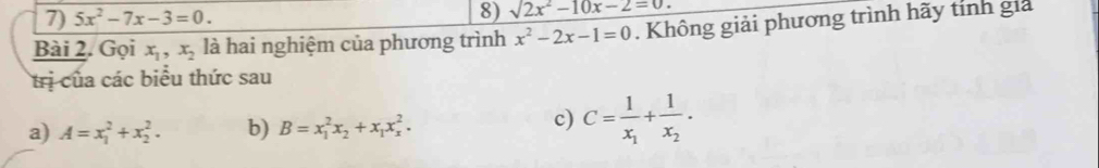 5x^2-7x-3=0. 8) sqrt(2x^2-10x-2=0.)
Bài 2. Gọi x_1, x_2 là hai nghiệm của phương trình x^2-2x-1=0. Không giải phương trình hãy tính giả 
trị của các biểu thức sau 
a) A=x_1^(2+x_2^2. b) B=x_1^2x_2)+x_1x_x^(2. 
c) C=frac 1)x_1+frac 1x_2.