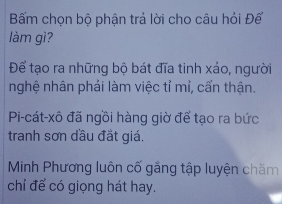 Bấm chọn bộ phận trả lời cho câu hỏi Đế
làm gì?
Để tạo ra những bộ bát đĩa tinh xảo, người
nghệ nhân phải làm việc tỉ mỉ, cẩn thận.
Pi-cát-xô đã ngồi hàng giờ để tạo ra bức
tranh sơn dầu đắt giá.
Minh Phương luôn cố gắng tập luyện chăm
chỉ để có giọng hát hay.