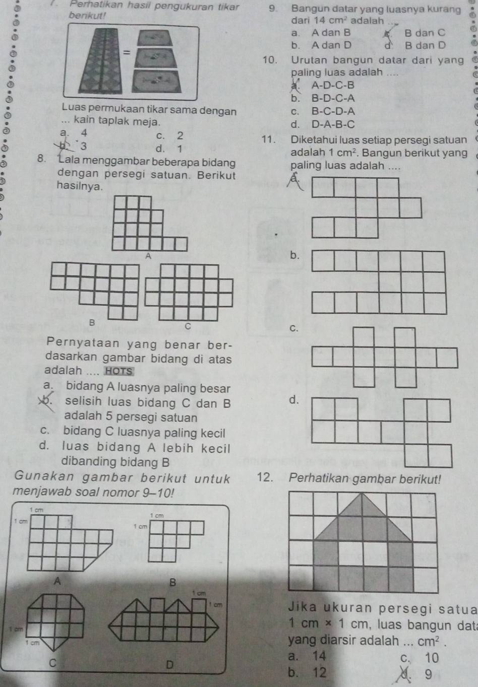 Perhatikan hasil pengukuran tikar 9. Bangun datar yang luasnya kurang
berikut! dari 14cm^2 adalah
a. A dan B B dan C
b. A dan D d
= B dan D
10. Urutan bangun datar dari yang
paling luas adalah ....
a A-D-C-B
b. B-D-C-A
Luas permukaan tikar sama dengan C. B-C-D-A... kain taplak meja.
d. D-A-B-C
a. 4 c. 2 11. Diketahui luas setiap persegi satuan
3
d. 1 adalah 1cm^2. Bangun berikut yang
8. Lala menggambar beberapa bidang paling luas adalah ....
dengan persegi satuan. Berikut
hasilnya.
A
b.
B
C
C.
Pernyataan yang benar ber-
dasarkan gambar bidang di atas
adalah .... HOTs
a. bidang A luasnya paling besar
b. selisih luas bidang C dan B
d.
adalah 5 persegi satuan
c. bidang C luasnya paling kecil
d. luas bidang A lebih kecil
dibanding bidang B
Gunakan gambar berikut untuk 12. Perhatikan gambar berikut!
menjawab soal nomor . 9-10
1 cm 1 cm
1 cm
1 cm
A
B
1 cm
1 cm Jika ukuran persegi satua
1 cm
1cm* 1cm , luas bangun dat
1cm yang diarsir adalah_ cm^2.
a. 14
C
D c. 10
b. 12. 9