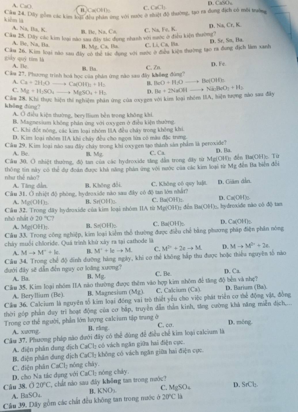 A. CaO.
D. CaSO_4
B. Ca(OH)2.
C. CaCl_2.
Câu 24. Dãy gồm các kim loại đều phản ứng với nước ở nhiệt độ thường, tạo ra dung địch có môi trường
kiểm là
B. Be, Na, Ca. D. Na, Cr, K.
A. Na, Ba, K. C. Na, Fe, K.
Câu 25. Dãy các kim loại nào sau đây tác dụng nhanh với nước ở điều kiện thường?
B. Mg, Ca, Ba. D. Sr, Sn, Ba.
A. Be, Na, Ba. C. Li, Ca, Ba.
Câu 26. Kim loại nào sau đây có thể tác dụng với nước ở điều kiện thường tạo ra dung dịch làm xanh
giấy quỳ tím là
A. Be. B. Ba. C. Zn. D. Fe.
Câu 27. Phương trình hoá học của phản ứng nào sau đây không đúng?
A. Ca+2H_2Oto Ca(OH)_2+H_2. BeO+H_2Oto Be(OH)_2.
B.
C. Mg+H_2SO_4to MgSO_4+H_2.
D. Be+2NaOHto Na_2BeO_2+H_2.
Câu 28. Khi thực hiện thí nghiệm phản ứng của oxygen với kim loại nhóm IIA, hiện tượng nào sau đây
không đúng?
A. Ở điều kiện thường, beryllium bền trong không khí.
B. Magnesium không phản ứng với oxygen ở điều kiện thường.
C. Khi đốt nóng, các kim loại nhóm IIA đều cháy trong không khí.
D. Kim loại nhóm IIA khi cháy đều cho ngọn lửa có màu đặc trưng.
Câu 29. Kim loại nào sau đây cháy trong khí oxygen tạo thành sản phẩm là peroxide?
A. Be. B. Mg. C. Ca. D. Ba.
Câu 30. Ở nhiệt thường, độ tan của các hydroxide tăng dần trong dãy từ Mg(OH)_2 đến Ba(OH)₂. Từ
thông tin này có thể dự đoán được khả năng phản ứng với nước của các kim loại từ 1 M g đến Ba biến đổi
như thế nào?
A. Tăng dần. B. Không đổi. C. Không có quy luật. D. Giảm dần.
Câu 31. Ở nhiệt độ phòng, hydroxide nào sau đây có độ tan lớn nhất?
D. Ca(OH)_2
A. Mg(OH)_2. B. Sr(OH)_2.
C. Ba(OH)_2.
Câu 32. Trong dãy hydroxide của kim loại nhóm IIA từ Mg(OH)_2 đến Ba(OH)_2 , hydroxide nào có độ tan
nhỏ nhất ở 20°C ?
D. Ca(OH)_2.
B.
A. Mg(OH)_2. Sr(OH)_2.
C. Ba(OH)_2.
Câu 33. Trong công nghiệp, kim loại kiểm thổ thường được điều chế bằng phương pháp điện phân nóng
chảy muối chloride. Quá trình khử xảy ra tại cathode là
A. Mto M^++le. B. M^++leto M. C. M^(2+)+2eto M. D. Mto M^(2+)+2e.
Câu 34. Trong chế độ dinh dưỡng hàng ngày, khi cơ thể không hấp thu được hoặc thiếu nguyên tố nào
đưới đây sẽ dẫn đến nguy cơ loãng xương?
A. Ba. B. Mg. C. Be.
D. Ca.
Câu 35. Kim loại nhóm IIA nào thường được thêm vào hợp kim nhôm để tăng độ bền và nhẹ?
A. Beryllium (Be). B. Magnesium (Mg ). C. Calcium (Ca) D. Barium (Ba).
Câu 36. Calcium là nguyên tố kim loại đóng vai trò thiết yếu cho việc phát triển cơ thể động vật, đồng
thời góp phần duy trì hoạt động của cơ bắp, truyền dẫn thần kinh, tăng cường khả năng miễn dịch,...
Trong cơ thể người, phần lớn lượng calcium tập trung ở D. móng.
A. xương. B. răng.
C. cơ.
Câu 37. Phương pháp nào dưới đây có thể dùng để điều chế kim loại calcium là
A. điện phân dung dịch CaCl_2 có vách ngăn giữa hai điện cực.
B. điện phân dung dịch Ca aCl_2 không có vách ngăn giữa hai điện cực.
C. điện phân CaCl_2 nóng cháy.
D. cho Na tác dụng với CaCl_2 nóng chảy.
Câu 38. Ở 20°C 2, chất nào sau đây không tan trong nước?
A. BaSO4. B. KNO_3. C. MgSO_4.
D. SrCl_2.
Câu 39. Dãy gồm các chất đều không tan trong nước ở 20°Cla