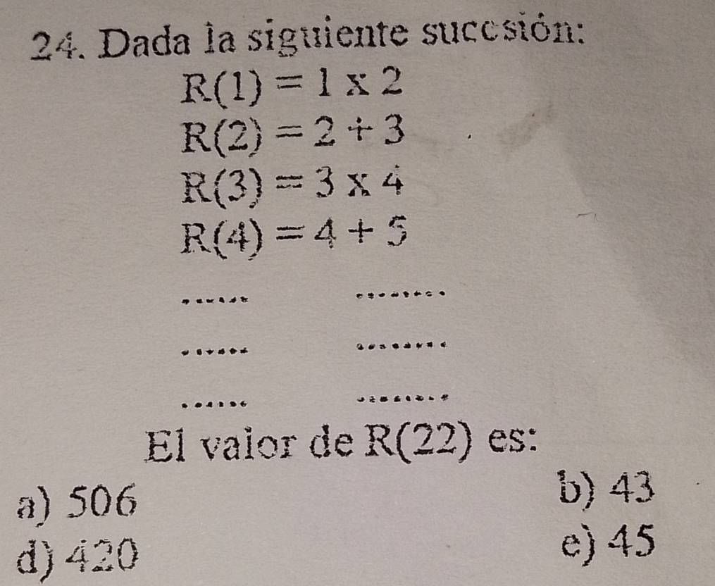 Dada la siguiente succsión:
R(1)=1* 2
R(2)=2+3
R(3)=3* 4
R(4)=4+5
_
_
_
_
_
_
El valor de R(22) es:
a) 506
b) 43
d) 420
e) 45