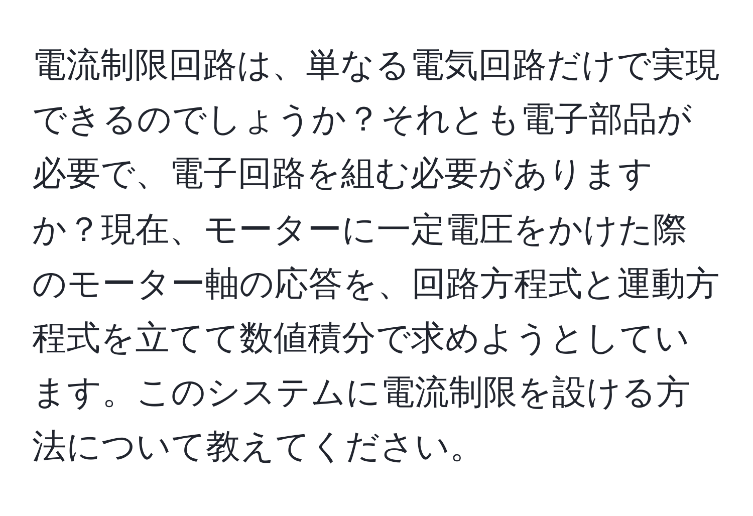 電流制限回路は、単なる電気回路だけで実現できるのでしょうか？それとも電子部品が必要で、電子回路を組む必要がありますか？現在、モーターに一定電圧をかけた際のモーター軸の応答を、回路方程式と運動方程式を立てて数値積分で求めようとしています。このシステムに電流制限を設ける方法について教えてください。