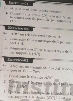 Exercice-01- 
M et N sont deux points distincts. 
Construire la droite (D) telle que N est 
le symétrique du point M par rapport à 
(D). 
Exercice-02- 
9 ABC' un triangle rectangle en A. 
1- Construire C' le symétrique de C par rap- 
port à A. 
2- Démontrer que C' est le symétrique de C
par rapport à (AB) 
Exercice-03- 
9 ABC est un triangle tel que
AC=6cm et BC=7cm AB=5cm, 
1- Construire le triangle ABC. 
2- Construire A' le symétrique de A par rap 
port à (BC). 
3- Quel est le symétrique de la droite (AB
par rapport à la droite (BC)? Justifier.