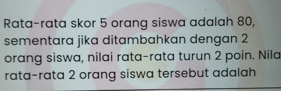 Rata-rata skor 5 orang siswa adalah 80, 
sementara jika ditambahkan dengan 2
orang siswa, nilai rata-rata turun 2 poin. Nila 
rata-rata 2 orang siswa tersebut adalah