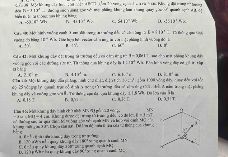 Một khung dây hình chữ nhật ABCD gồm 20 vòng cạnh 5 cm và 4 cm.Khung đặt trong từ trường
đều B=3.10^(-3)T T, đường sức vuông góc với mặt phẳng khung làm khung quay góc 60° quanh cạnh AB, độ
biến thiên từ thông qua khung bằng
A. -60.10^(-6) Wb. B. -45.10^(-6)Wb C. 54.10^(-6)Wb D. -56.10^(-6)Wb.
Câu 40: Một hình vuông cạnh 5 cm đặt trong từ trường đều có cảm ứng từ B=8.10^(-4)T.  Từ thông qua hình
vuông đó bằng 10^(-6)Wb 9. Góc hợp bởi vector cảm ứng từ với mặt phẳng hình vuông đó là
A. 30°. B. 45°. C. 60°. D. 0^0.
Câu 42: Một khung dây đặt trong từ trường đều có cảm ứng từ B=0,061T sao cho mặt phẳng khung dây
vuông góc với các đường sức từ. Từ thông qua khung dây là 1,2.10^(-5)Wb Đ. Bán kính vòng dây có giá trị xấp
xī bằng
A. 2.10^(-3)m. B. 4.10^(-3)m. C. 6.10^(-3)m. D. 8.10^(-3)m.
Câu 44: Một khung dây dẫn phẳng, hình chữ nhật, diện tích 50cm^2 , gồm 1000 vòng dây, quay đều với tốc
độ 25 vòng/giây quanh trục cố định Δ trong từ trường đều có cảm ứng từ vector B Biết A nằm trong mặt phẳng
khung dây và vuông góc với vector B. Từ thông cực đại qua khung dây là 1,8 Wb. Độ lớn của vector Bld
A. 0,18 T. B. 0,72 T. C. 0,36 T. D. 0,51 T.
*Câu 46: Một khung dây hình chữ nhật MNPQ gồm 20 vòng, MN
=5cm,MQ=4cm. Khung được đặt trong từ trường đều, có độ lớn B=3mT,
có đường sức từ qua đỉnh M vuông góc với cạnh MN và hợp với cạnh MQ của
khung một góc 30° *. Chọn câu sai. Độ lớn độ biển thiên của từ thông qua khung
bằng
Á. 0 nếu tịnh tiến khung dây trong từ trường.
B. 120 μWb nếu quay khung dây 180° xung quanh cạnh MN.
C. 0 nếu quay khung dây 360° xung quanh cạnh MQ.
D. 120 μWb nếu quay khung dây 90° xung quanh cạnh MQ.