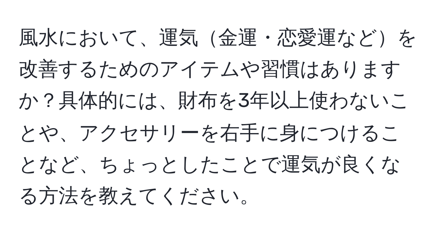 風水において、運気金運・恋愛運などを改善するためのアイテムや習慣はありますか？具体的には、財布を3年以上使わないことや、アクセサリーを右手に身につけることなど、ちょっとしたことで運気が良くなる方法を教えてください。