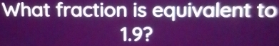 What fraction is equivalent to
1.9?