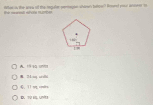 What is the area of the regular pentagon shown below? Round your answer to
the nearest whole number .
A. 19 sq. units
B. 24 sq. units
C. 11 sq. units
D. 10 sq. units