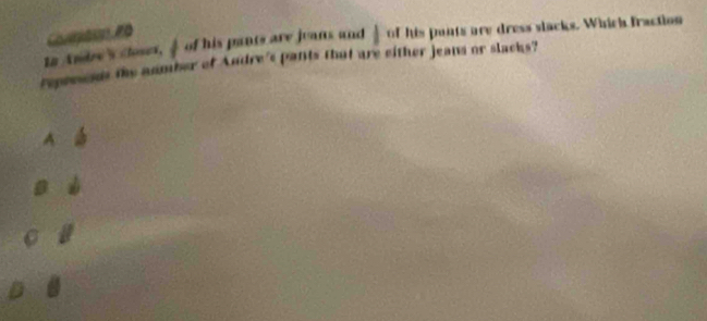 1n Andres downarrow of his pants are juans and | of his punts are dress slacks. Which fraction 
reprreds the aumber of Andre's pants that are either jeans or slacks? 
A