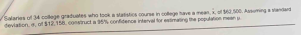 Salaries of 34 college graduates who took a statistics course in college have a mean, x, of $62,500. Assuming a standard 
deviation, σ, of $12,158, construct a 95% confidence interval for estimating the population mean μ.