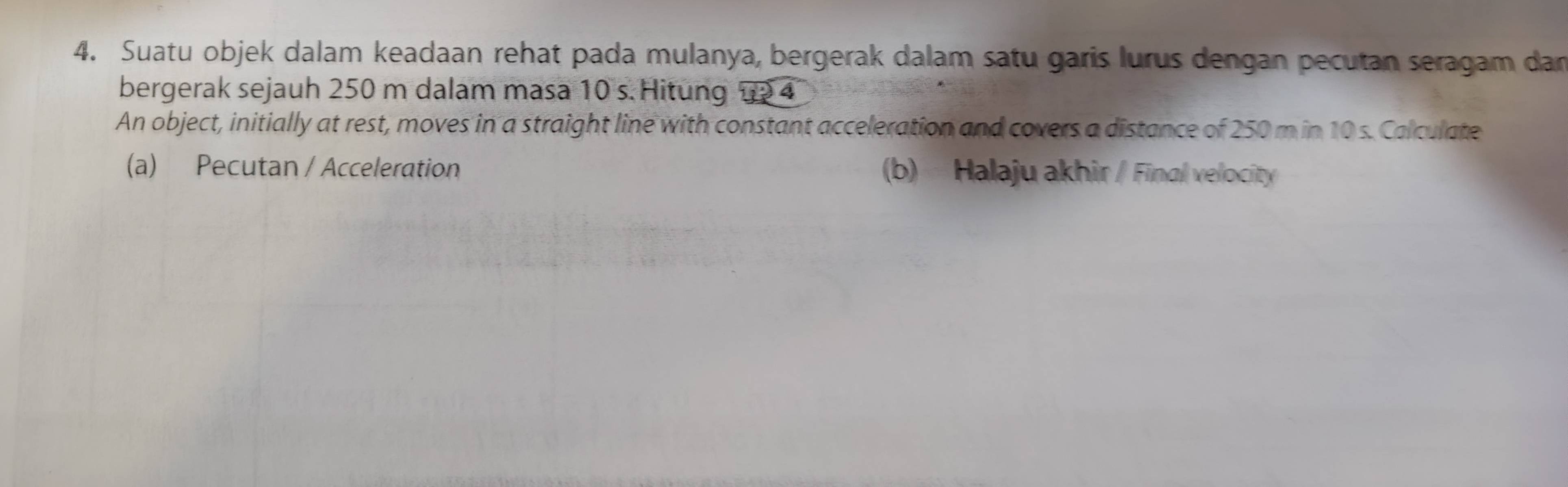 Suatu objek dalam keadaan rehat pada mulanya, bergerak dalam satu garis lurus dengan pecutan seragam dan 
bergerak sejauh 250 m dalam masa 10 s. Hitung 12 4
An object, initially at rest, moves in a straight line with constant acceleration and covers a distance of 250 m in 10 s. Calculate 
(a) Pecutan / Acceleration (b) Halaju akhir / Final velocity