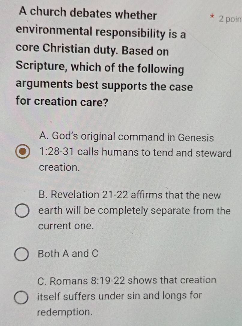 A church debates whether 2 poin
environmental responsibility is a
core Christian duty. Based on
Scripture, which of the following
arguments best supports the case
for creation care?
A. God’s original command in Genesis
1:28 、 1 calls humans to tend and steward 
sigma 
creation.
B. Revelation 21-22 affirms that the new
earth will be completely separate from the
current one.
Both A and C
C. Romans 8:19-22 shows that creation
itself suffers under sin and longs for
redemption.