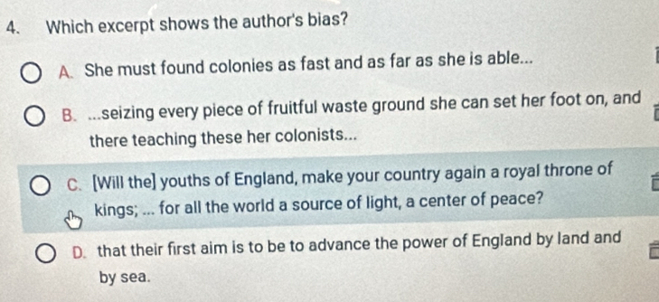 Which excerpt shows the author's bias?
A. She must found colonies as fast and as far as she is able...
B. ….seizing every piece of fruitful waste ground she can set her foot on, and
there teaching these her colonists...
C. [Will the] youths of England, make your country again a royal throne of
kings; ... for all the world a source of light, a center of peace?
D. that their first aim is to be to advance the power of England by land and
by sea.