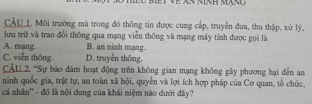 Môi trường mà trong đó thông tin được cung cấp, truyền đưa, thu thập, xử lý,
lưu trữ và trao đổi thông qua mạng viễn thông và mạng máy tính được gọi là
A. mạng. B. an ninh mạng.
C. viễn thông. D. truyền thông.
CÂU 2. “Sự bảo đảm hoạt động trên không gian mạng không gây phương hại đến an
ninh quốc gia, trật tự, an toàn xã hội, quyền và lợi ích hợp pháp của Cơ quan, tổ chức,
cá nhân'' - đó là nội dung của khái niệm nào dưới đây?