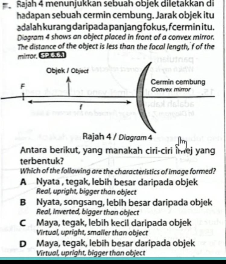 Rajah 4 menunjukkan sebuah objek diletakkan di
hadapan sebuah cermin cembung. Jarak objek itu
adalah kurang daripada panjang fokus, fcermin itu.
Diagram 4 shows an object placed in front of a convex mirror.
The distance of the object is less than the focal length, f of the
mirror. SP 6.6.1
Antara berikut, yang manakah ciri-ciri imej yang
terbentuk?
Which of the following are the characteristics of image formed?
A Nyata , tegak, lebih besar daripada objek
Real, upright, bigger than object
B Nyata, songsang, lebih besar daripada objek
Real, inverted, bigger than object
C Maya, tegak, lebih kecil daripada objek
Virtual, upright, smaller than object
D Maya, tegak, lebih besar daripada objek
Virtual, upright, bigger than object