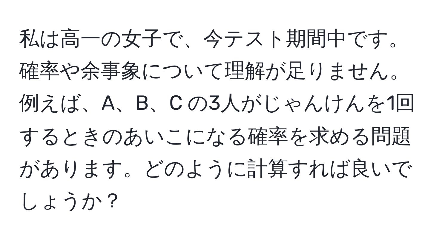 私は高一の女子で、今テスト期間中です。確率や余事象について理解が足りません。例えば、A、B、C の3人がじゃんけんを1回するときのあいこになる確率を求める問題があります。どのように計算すれば良いでしょうか？