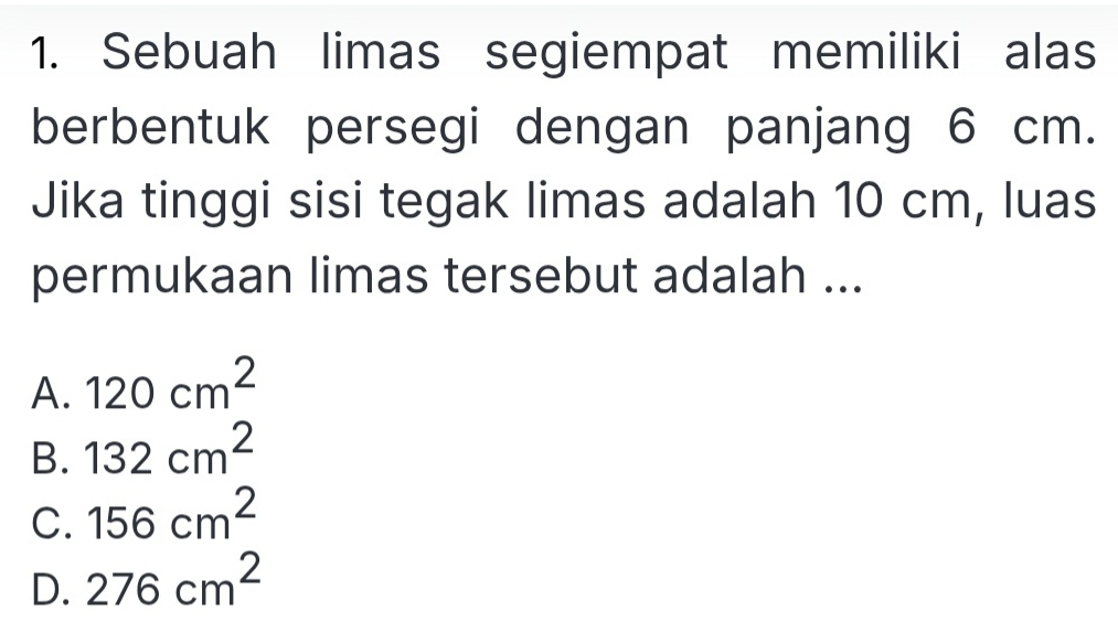 Sebuah limas segiempat memiliki alas
berbentuk persegi dengan panjang 6 cm.
Jika tinggi sisi tegak limas adalah 10 cm, luas
permukaan limas tersebut adalah ...
A. 120cm^2
B. 132cm^2
C. 156cm^2
D. 276cm^2