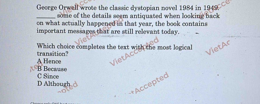 George Orwell wrote the classic dystopian novel 1984 in 1949.
_some of the details seem antiquated when looking back
on what actually happened in that year, the book contains
important messages that are still relevant today.
Which choice completes the text with the most logical
transition?
Ac
VietAr
A Hence
B Because
C Since
D Although
« ~+Acceptec