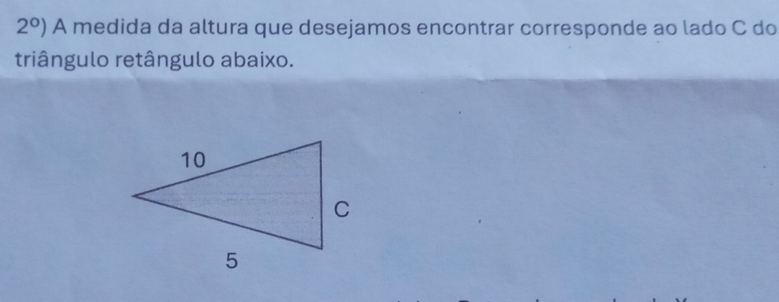 2°) A medida da altura que desejamos encontrar corresponde ao lado C do 
triângulo retângulo abaixo.