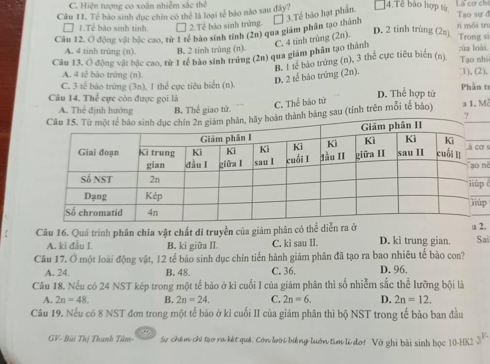 C. Hiện tượng co xoắn nhiễm sắc thể 4.Tê bào hợp tử La cơ ch
Câu 11. Tế bào sinh dục chin có thể là loại tế bào nào sau đây? Tao sự đ
1.Tể bào sinh tinh. 2.Tế bào sinh trứng. * 3.Tế bào hạt phấn.
Câu 12. Ở động vật bậc cao, từ 1 tế bào sinh tinh (2n) qua giảm phân tạo thành
r môi tru
C. 4 tinh trùng (2n).
D. 2 tinh trùng (2n) Trong si
A. 4 tinh trùng (n). B. 2 tinh trùng (n). của loài.
Câu 13. Ở động vật bậc cao, từ 1 tế bào sinh trứng (2n) qua giảm phân tạo thành
B. 1 tế bào trứng (n), 3 thể cực tiêu biến (n). Tạo nhi
A. 4 tế bào trứng (n). 1), (2),
D. 2 tế bào trứng (2n).
C. 3 tế bào trứng (3n), 1 thể cực tiêu biến (n). Phần tr
Câu 14. Thể cực còn được gọi là
D. Thể hợp tử
C. Thể bào tử
A. Thể định hướng B. Thể giao tử.
sau (tính trên mỗi tế bảo) # 1. Mề
s
nê
đ
p
Câu 16. Quá trình phân chia vật chất di truyền của giảm phân có thể di.
D. kì trung gian.
A. kì đầu I. B. kì giữa II. C. kì sau II. Sai
Câu 17. Ở một loài động vật, 12 tế bào sinh dục chín tiến hành giảm phân đã tạo ra bao nhiêu tế bào con?
A. 24. B. 48. C. 36.
D. 96.
Câu 18. Nếu có 24 NST kép trong một tế bào ở kì cuối I của giảm phân thì số nhiễm sắc thể lưỡng bội là
A. 2n=48. B. 2n=24. C. 2n=6. D. 2n=12.
Câu 19. Nếu có 8 NST đơn trong một tế bảo ở kì cuối II của giảm phân thì bộ NST trong tế bào ban đầu
GV- Bùi Thị Thanh Tâm- Sự chêm chỉ tạo ra kết quả. Còn lười biếng luớn tìm lí do! Vở ghi bài sinh học 10-HK2._ V