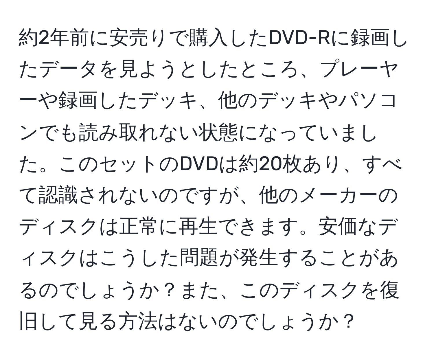 約2年前に安売りで購入したDVD-Rに録画したデータを見ようとしたところ、プレーヤーや録画したデッキ、他のデッキやパソコンでも読み取れない状態になっていました。このセットのDVDは約20枚あり、すべて認識されないのですが、他のメーカーのディスクは正常に再生できます。安価なディスクはこうした問題が発生することがあるのでしょうか？また、このディスクを復旧して見る方法はないのでしょうか？