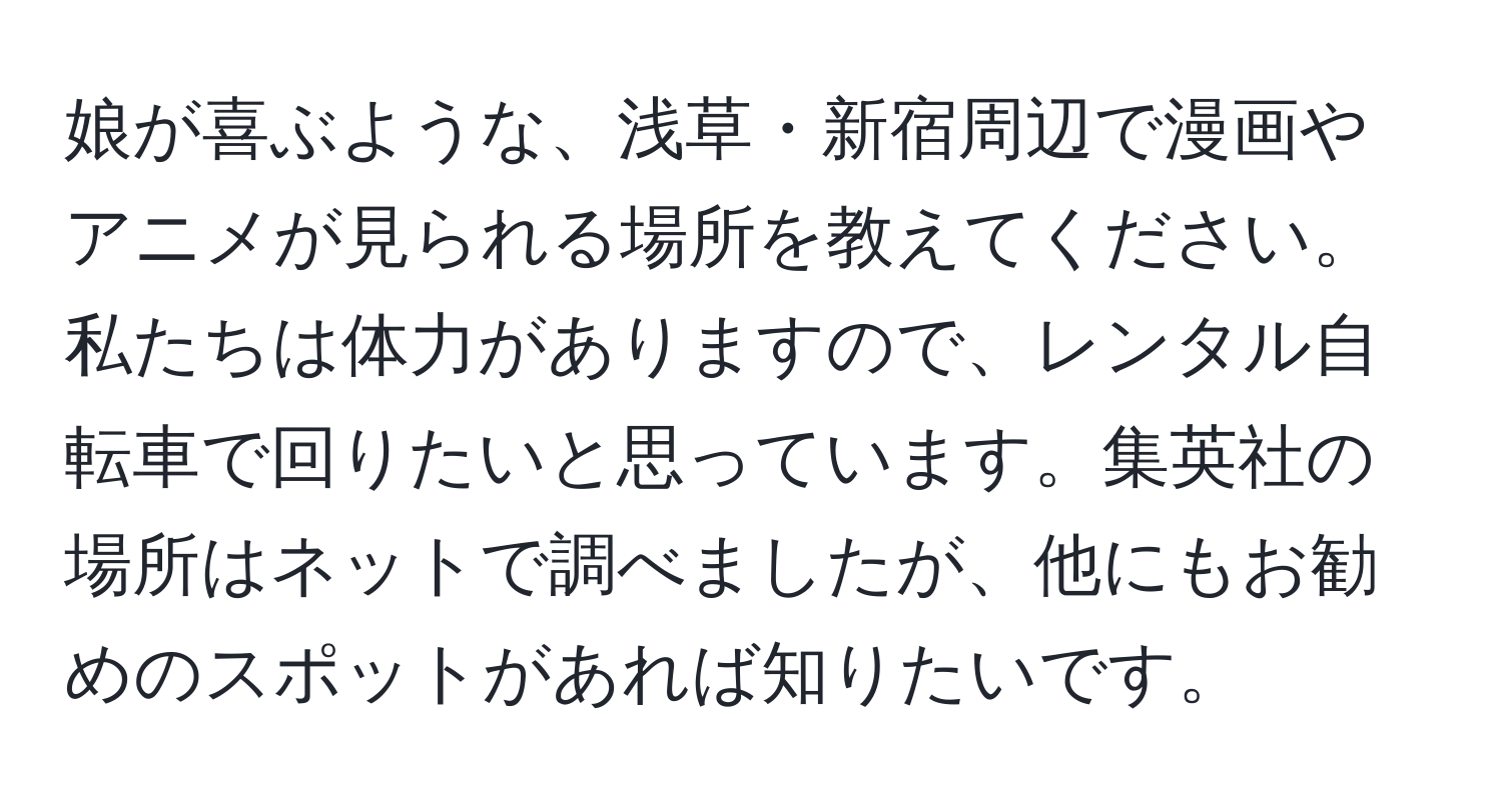 娘が喜ぶような、浅草・新宿周辺で漫画やアニメが見られる場所を教えてください。私たちは体力がありますので、レンタル自転車で回りたいと思っています。集英社の場所はネットで調べましたが、他にもお勧めのスポットがあれば知りたいです。