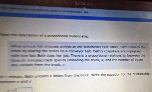 asriation of a proportional relationship. 
Whem a ack l of bowes arrives at the Winchester Post Office, Beth unloads the 
maak by pacing te howes om a conweyor belt. Beth's coworkers are impressed 
with aw he Beith does her juz. There is a proportional relationship between the 
ime n minutes) Beith spends unibzading the truck, x, and the number of boxes 
he amids form te trudk yo 
n mat. feeth umiras 4 hoves from the truck. Write the equation for the relationship 
wenen o and y