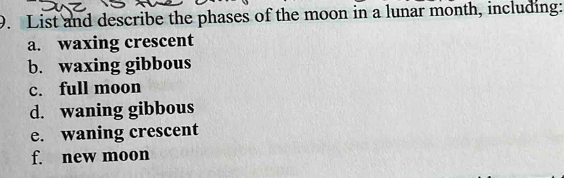 List and describe the phases of the moon in a lunar month, including: 
a. waxing crescent 
b. waxing gibbous 
c. full moon 
d. waning gibbous 
e. waning crescent 
f. new moon