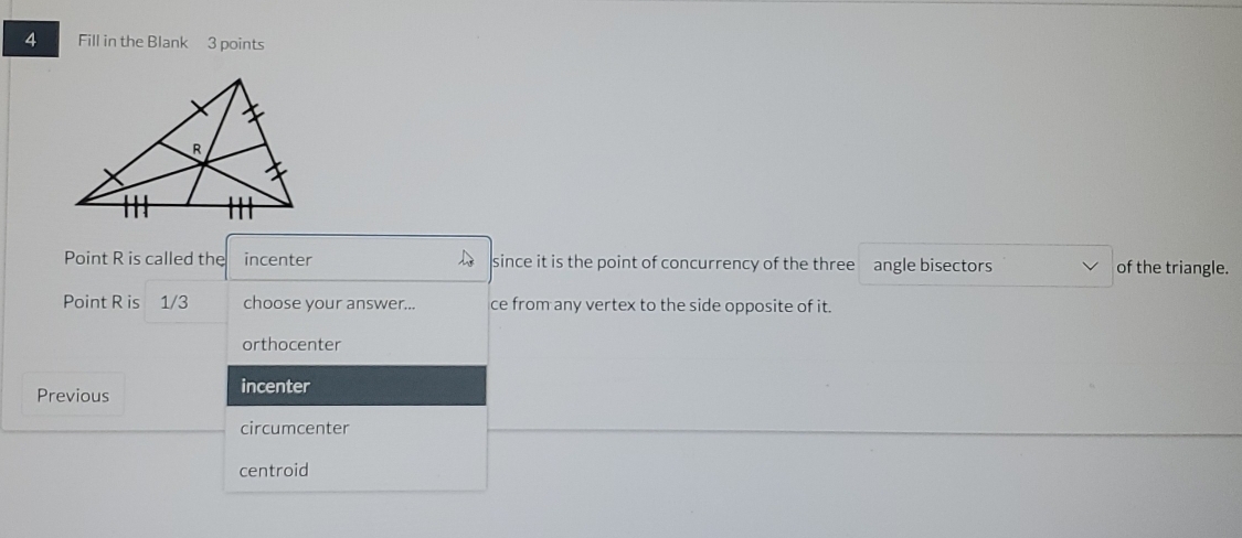 Fill in the Blank 3 points
Point R is called the incenter since it is the point of concurrency of the three angle bisectors of the triangle.
Point R is 1/3 choose your answer... ce from any vertex to the side opposite of it.
orthocenter
Previous incenter
circumcenter
centroid